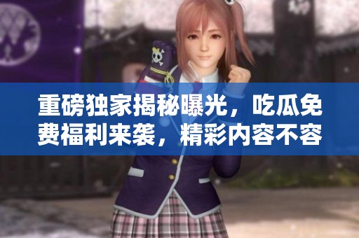 重磅独家揭秘曝光，吃瓜免费福利来袭，精彩内容不容错过！
