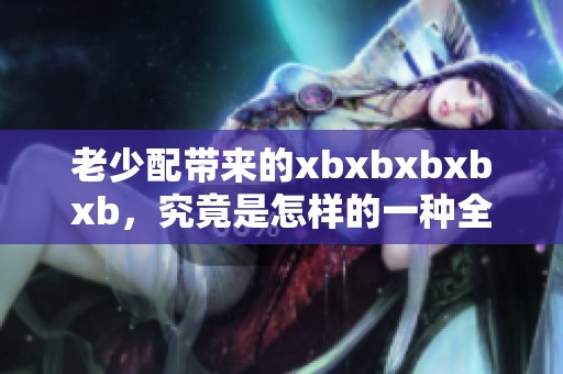 老少配带来的xbxbxbxbxb，究竟是怎样的一种全新体验呢
