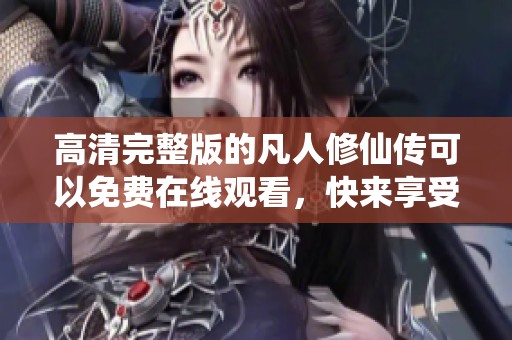 高清完整版的凡人修仙传可以免费在线观看，快来享受精彩内容吧