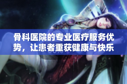 骨科医院的专业医疗服务优势，让患者重获健康与快乐