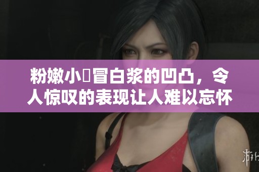 粉嫩小泬冒白浆的凹凸，令人惊叹的表现让人难以忘怀