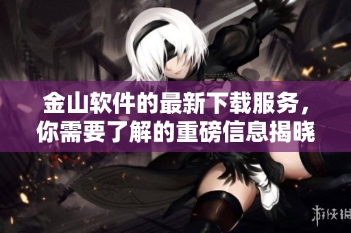 金山软件的最新下载服务，你需要了解的重磅信息揭晓！