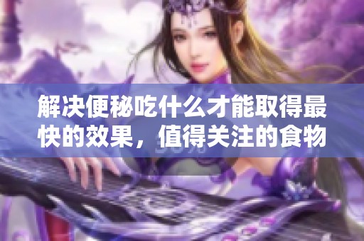 解决便秘吃什么才能取得最快的效果，值得关注的食物有那些？