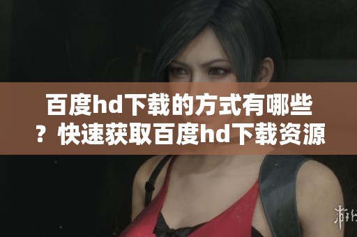 百度hd下载的方式有哪些？快速获取百度hd下载资源的方法分享