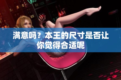 满意吗？本王的尺寸是否让你觉得合适呢