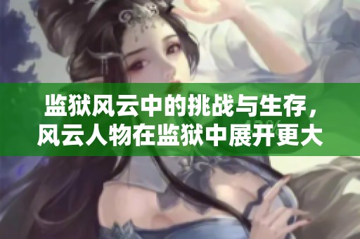 监狱风云中的挑战与生存，风云人物在监狱中展开更大斗争