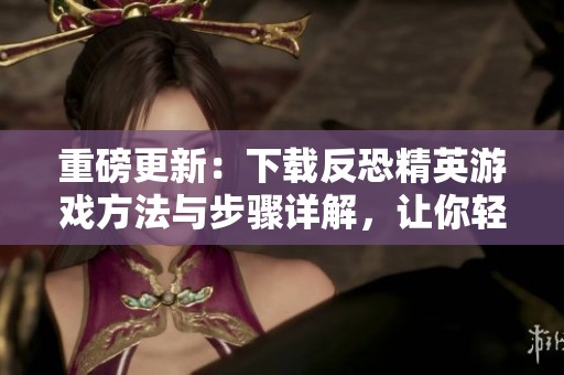 重磅更新：下载反恐精英游戏方法与步骤详解，让你轻松畅玩系列经典游戏