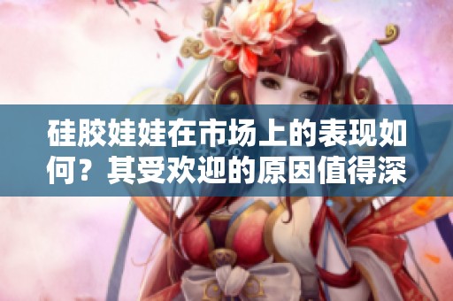 硅胶娃娃在市场上的表现如何？其受欢迎的原因值得深入探讨。