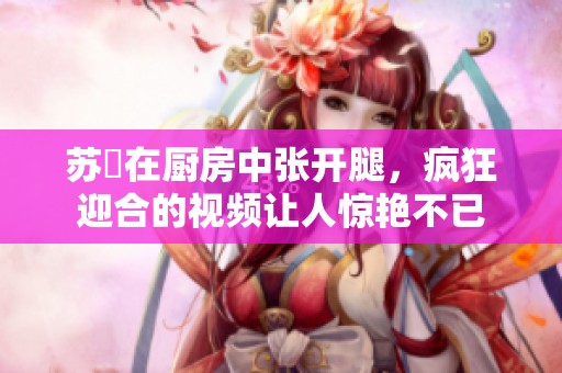 苏玥在厨房中张开腿，疯狂迎合的视频让人惊艳不已