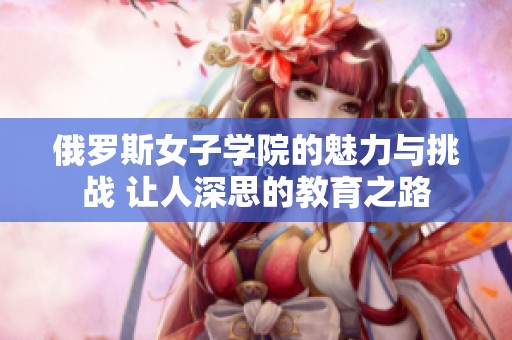 俄罗斯女子学院的魅力与挑战 让人深思的教育之路