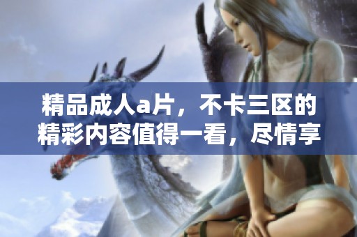 精品****，不卡三区的精彩内容值得一看，尽情享受吧！