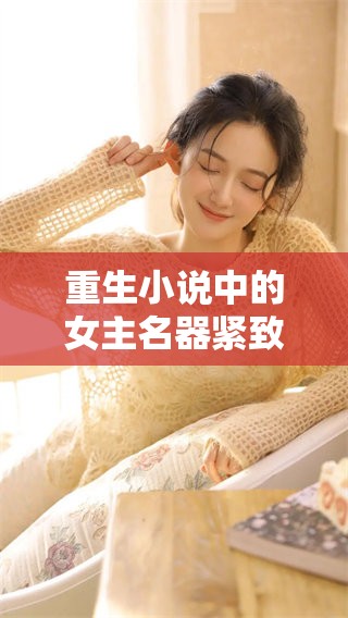 重生小说中的女主名器紧致，拥有特殊体质带来的惊喜与挑战。