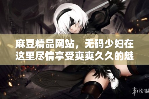 麻豆精品网站，**少妇在这里尽情享受爽爽**的魅力！