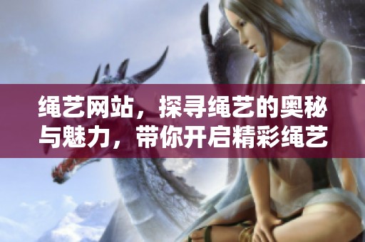 绳艺网站，探寻绳艺的奥秘与魅力，带你开启精彩绳艺之旅