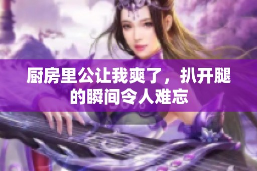 厨房里公让我爽了，扒开腿的瞬间令人难忘