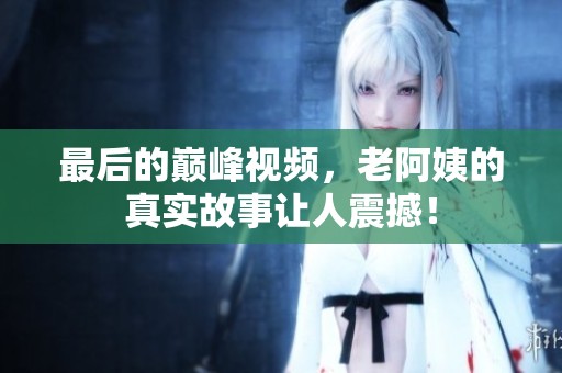 最后的巅峰视频，老阿姨的真实故事让人震撼！