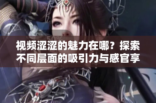 视频涩涩的魅力在哪？探索不同层面的吸引力与感官享受
