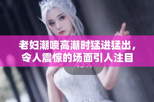 老妇潮喷高潮时猛进猛出，令人震惊的场面引人注目