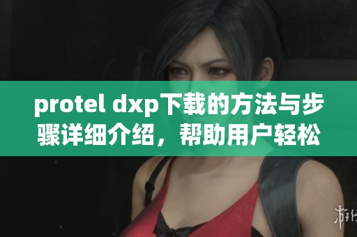 protel dxp下载的方法与步骤详细介绍，帮助用户轻松获取所需软件