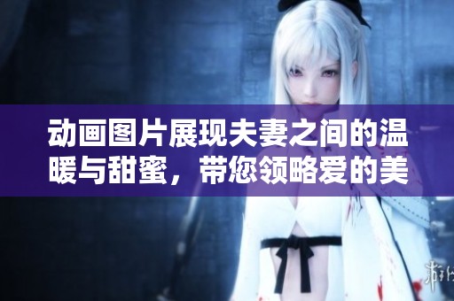 动画图片展现夫妻之间的温暖与甜蜜，带您领略爱的美好瞬间