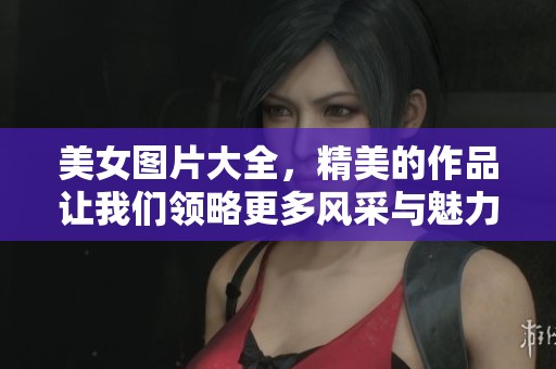 美女图片大全，精美的作品让我们领略更多风采与魅力