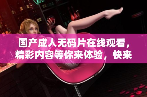 国产****片在线观看，精彩内容等你来体验，快来观看吧！