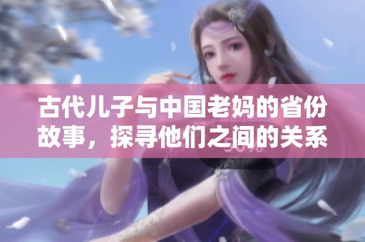 古代儿子与中国老妈的省份故事，探寻他们之间的关系和影响