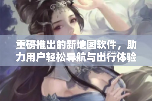 重磅推出的新地图软件，助力用户轻松导航与出行体验提升