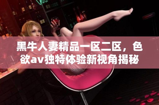 黑牛人妻精品一区二区，色欲**独特体验新视角揭秘