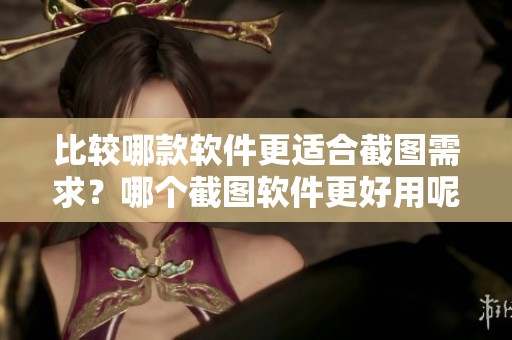 比较哪款软件更适合截图需求？哪个截图软件更好用呢？