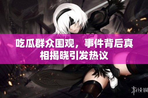 吃瓜群众围观，事件背后真相揭晓引发热议