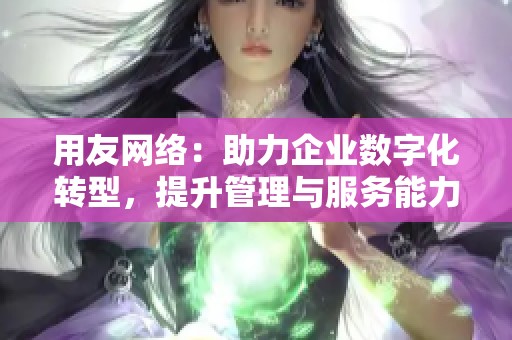 用友网络：助力企业数字化转型，提升管理与服务能力的关键平台