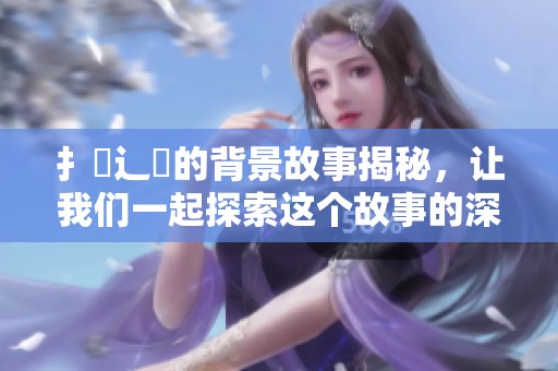 扌喿辶畐的背景故事揭秘，让我们一起探索这个故事的深层含义与影响。