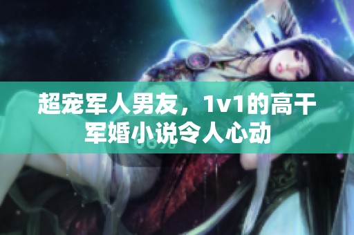 超宠军人男友，1v1的高干军婚小说令人心动