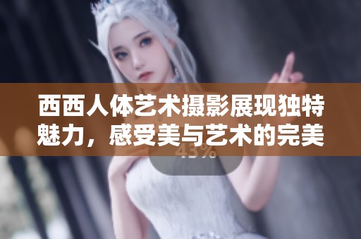 西西人体艺术摄影展现独特魅力，感受美与艺术的完美结合