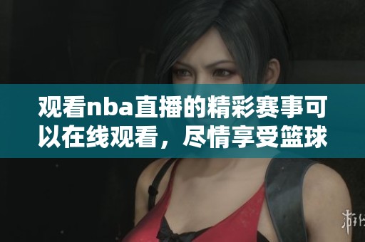 观看nba直播的精彩赛事可以在线观看，尽情享受篮球带来的震撼体验