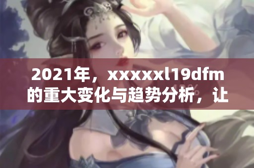 2021年，xxxxxl19dfm的重大变化与趋势分析，让我们一起了解更多信息
