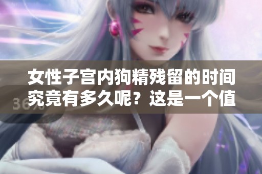 女性子宫内狗精残留的时间究竟有多久呢？这是一个值得探讨的话题。