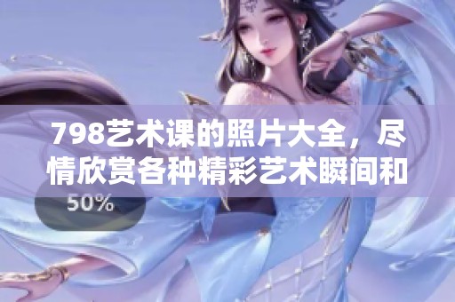 798艺术课的照片大全，尽情欣赏各种精彩艺术瞬间和创作灵感