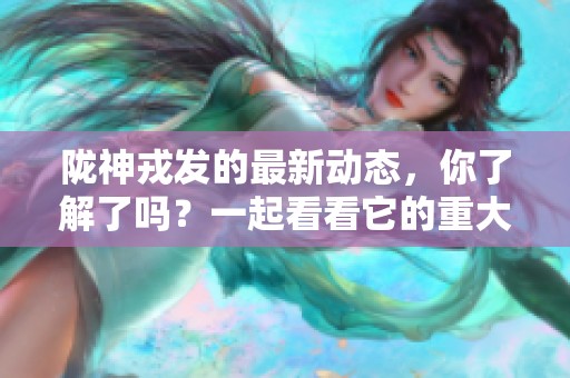 陇神戎发的最新动态，你了解了吗？一起看看它的重大突破吧！