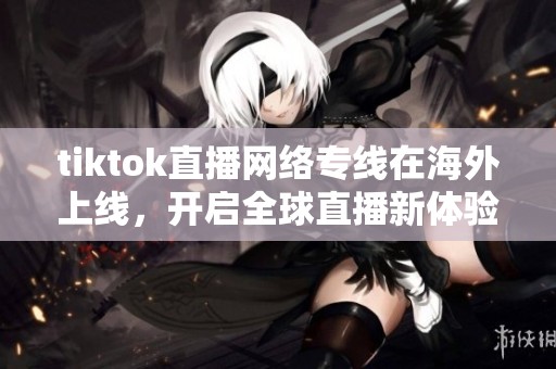 tiktok直播网络专线在海外上线，开启全球直播新体验