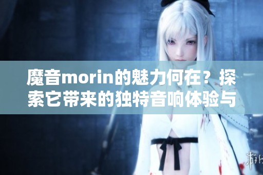 魔音morin的魅力何在？探索它带来的独特音响体验与情感共鸣