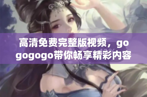 高清免费完整版视频，gogogogo带你畅享精彩内容，快来观看吧