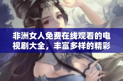 非洲女人免费在线观看的电视剧大全，丰富多样的精彩内容等你来欣赏