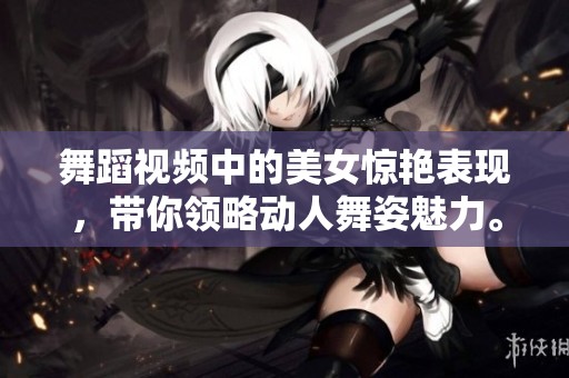 舞蹈视频中的美女惊艳表现，带你领略动人舞姿魅力。