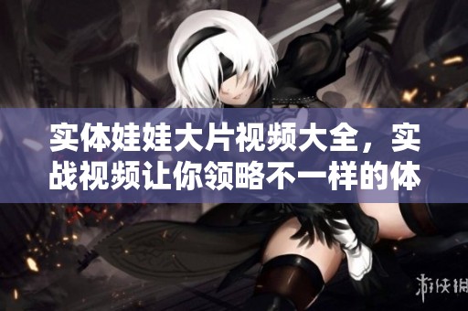 实体娃娃大片视频大全，实战视频让你领略不一样的体验