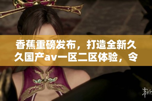 香蕉重磅发布，打造全新**国产**一区二区体验，令人期待的精彩内容！