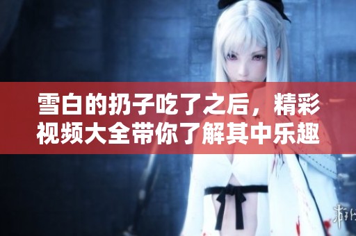 雪白的扔子吃了之后，精彩视频大全带你了解其中乐趣