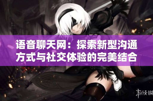 语音聊天网：探索新型沟通方式与社交体验的完美结合