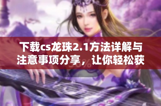 下载cs龙珠2.1方法详解与注意事项分享，让你轻松获取全新版本